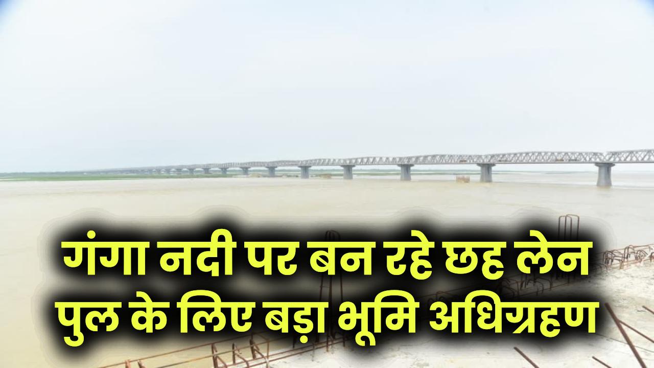 Mega Project: 2500 किसानों की जमीन ली जाएगी! गंगा नदी पर बन रहे छह लेन पुल के लिए बड़ा भूमि अधिग्रहण